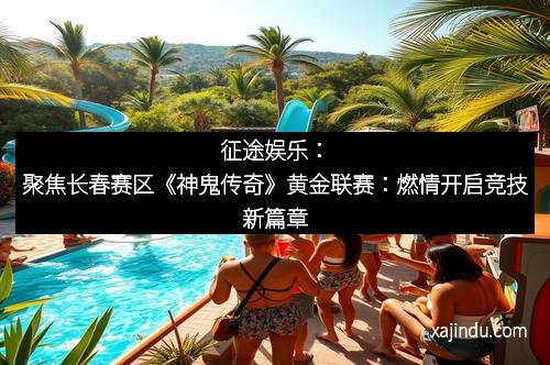 征途娱乐：聚焦长春赛区《神鬼传奇》黄金联赛：燃情开启竞技新篇章